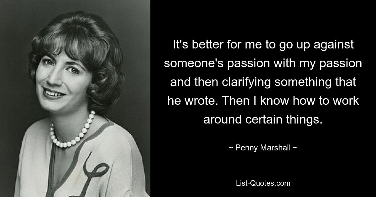 It's better for me to go up against someone's passion with my passion and then clarifying something that he wrote. Then I know how to work around certain things. — © Penny Marshall