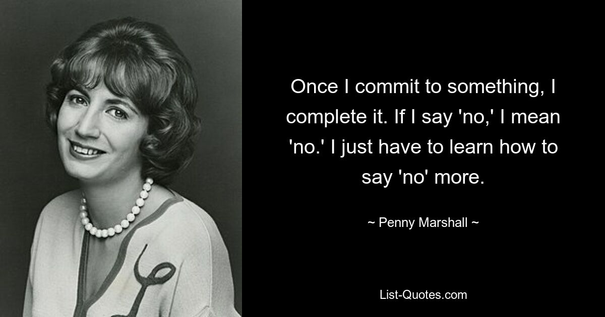 Once I commit to something, I complete it. If I say 'no,' I mean 'no.' I just have to learn how to say 'no' more. — © Penny Marshall