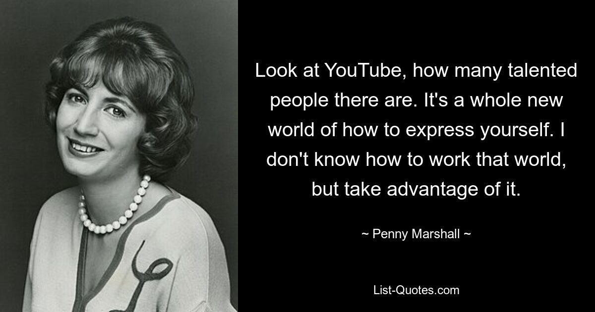 Look at YouTube, how many talented people there are. It's a whole new world of how to express yourself. I don't know how to work that world, but take advantage of it. — © Penny Marshall