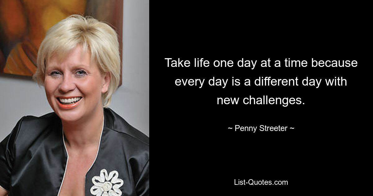 Take life one day at a time because every day is a different day with new challenges. — © Penny Streeter