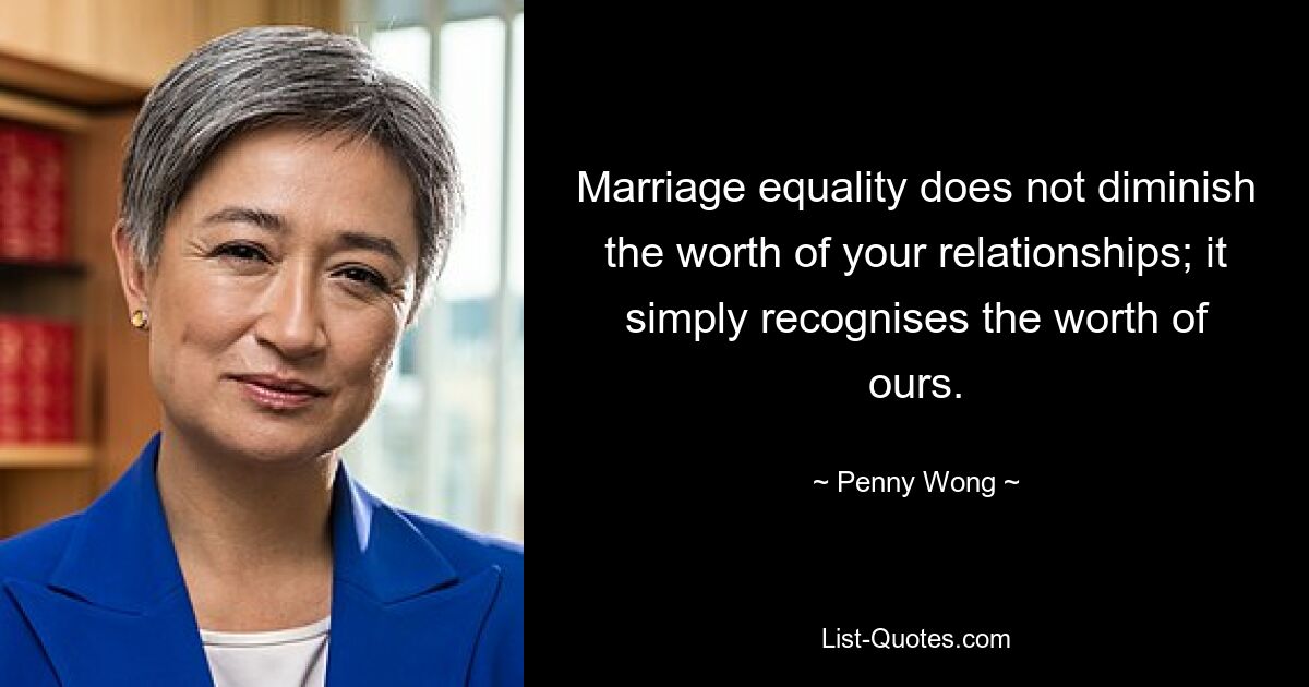 Marriage equality does not diminish the worth of your relationships; it simply recognises the worth of ours. — © Penny Wong