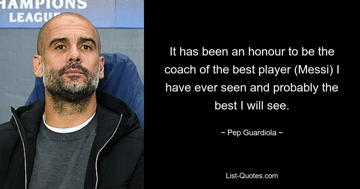 It has been an honour to be the coach of the best player (Messi) I have ever seen and probably the best I will see. — © Pep Guardiola