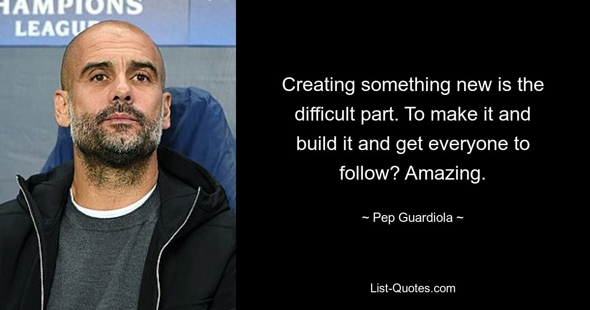 Creating something new is the difficult part. To make it and build it and get everyone to follow? Amazing. — © Pep Guardiola