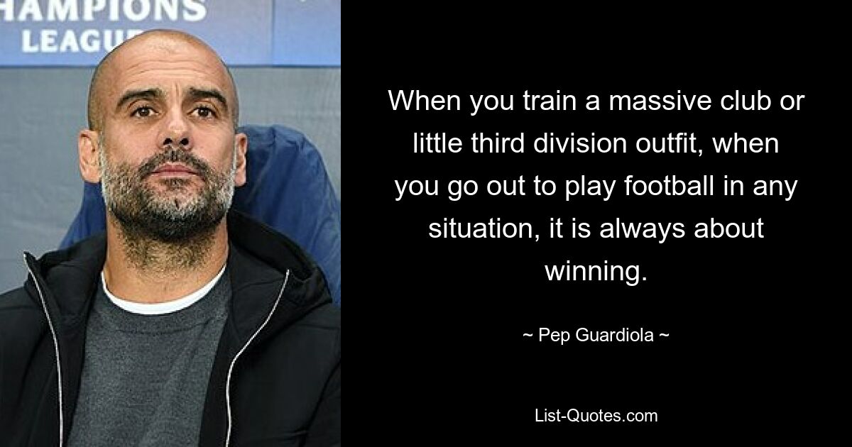 When you train a massive club or little third division outfit, when you go out to play football in any situation, it is always about winning. — © Pep Guardiola