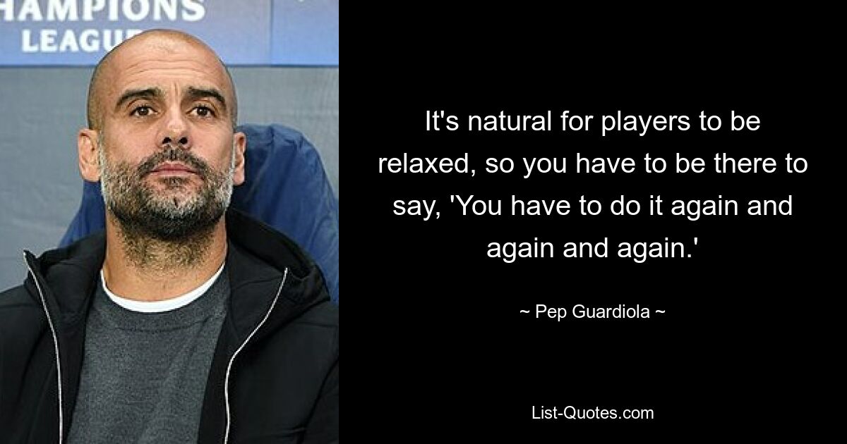 It's natural for players to be relaxed, so you have to be there to say, 'You have to do it again and again and again.' — © Pep Guardiola