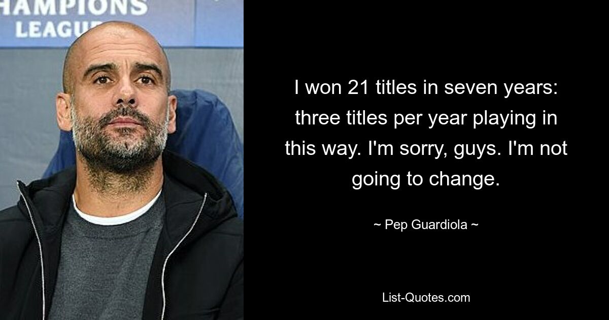 I won 21 titles in seven years: three titles per year playing in this way. I'm sorry, guys. I'm not going to change. — © Pep Guardiola