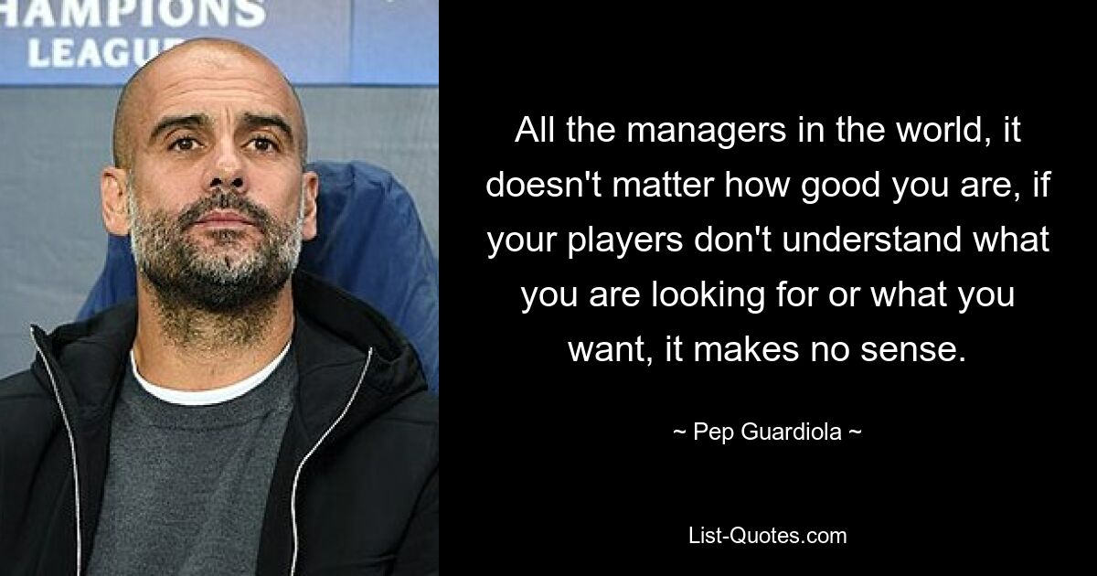 All the managers in the world, it doesn't matter how good you are, if your players don't understand what you are looking for or what you want, it makes no sense. — © Pep Guardiola