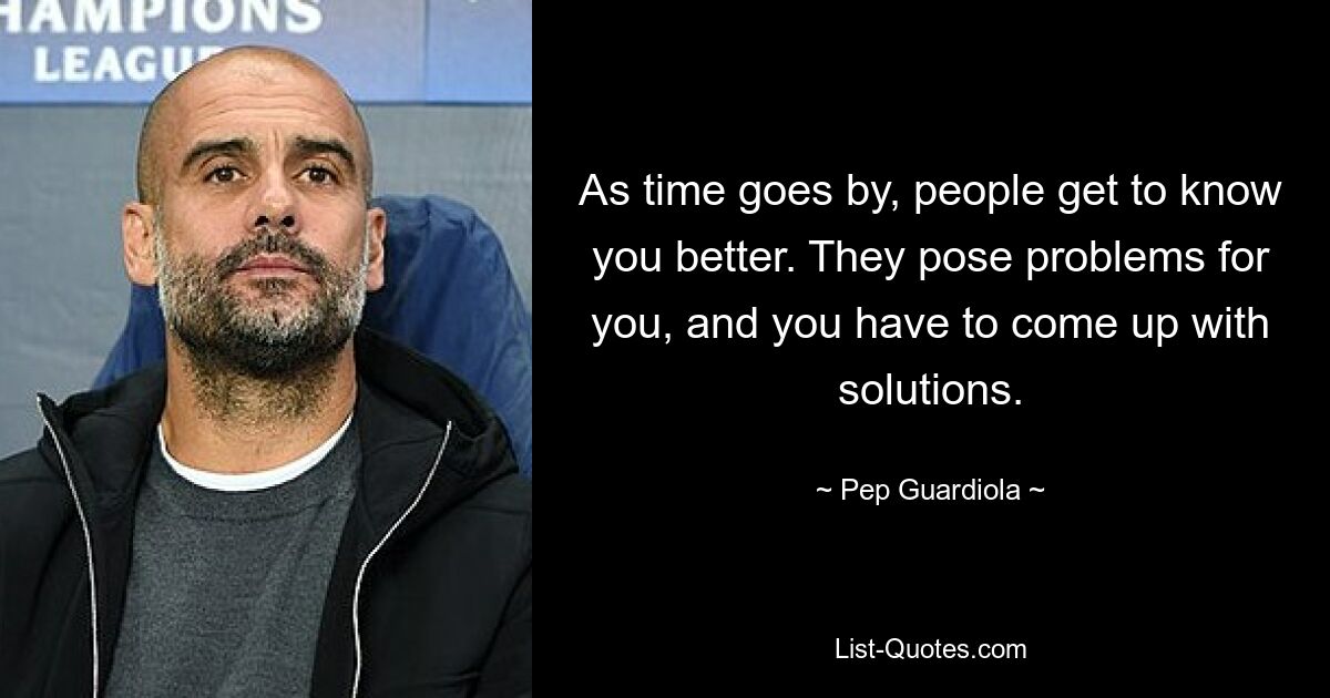 As time goes by, people get to know you better. They pose problems for you, and you have to come up with solutions. — © Pep Guardiola