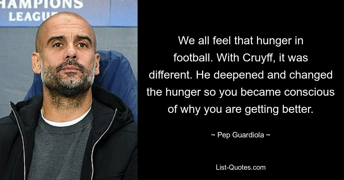 We all feel that hunger in football. With Cruyff, it was different. He deepened and changed the hunger so you became conscious of why you are getting better. — © Pep Guardiola