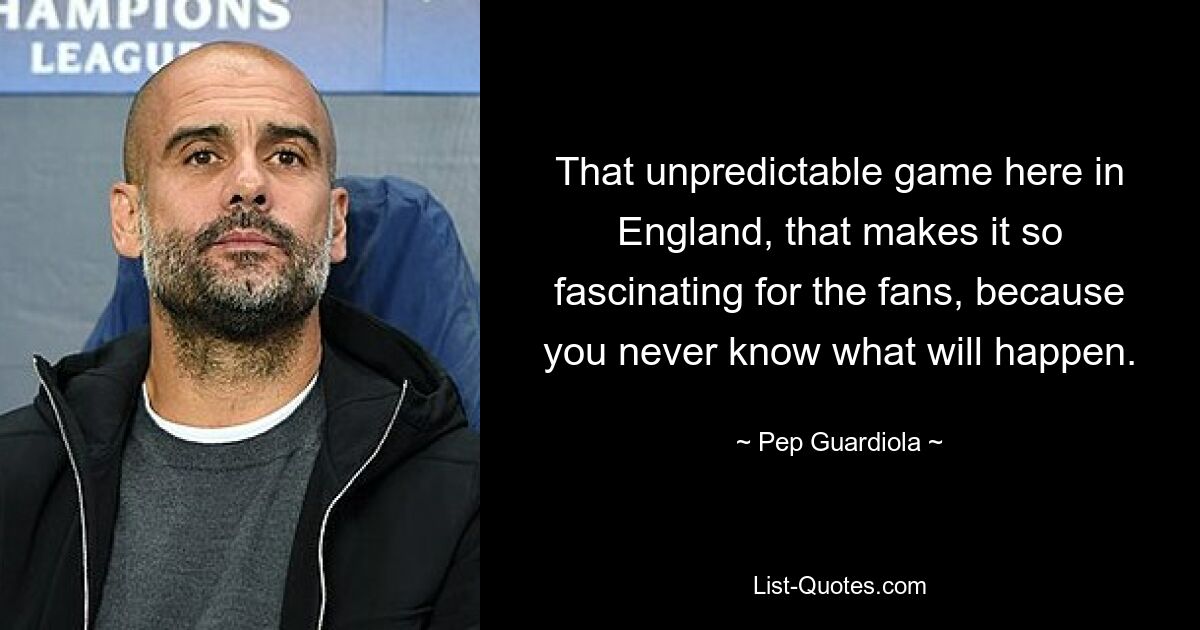 That unpredictable game here in England, that makes it so fascinating for the fans, because you never know what will happen. — © Pep Guardiola