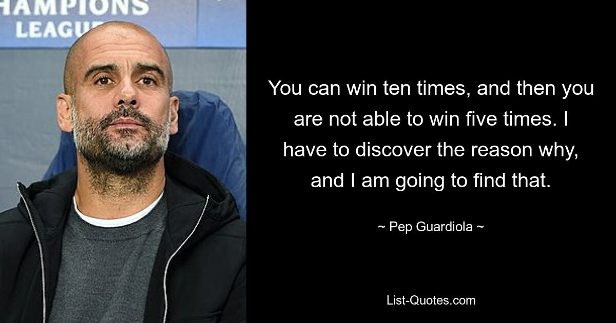 You can win ten times, and then you are not able to win five times. I have to discover the reason why, and I am going to find that. — © Pep Guardiola