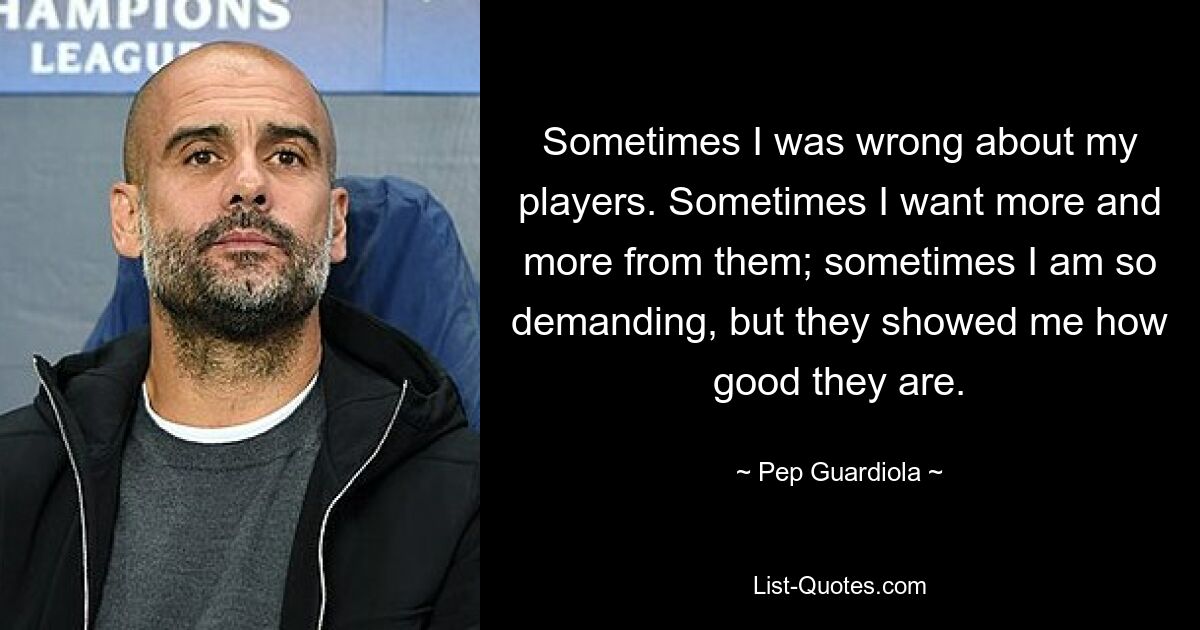 Sometimes I was wrong about my players. Sometimes I want more and more from them; sometimes I am so demanding, but they showed me how good they are. — © Pep Guardiola