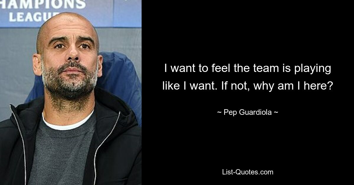 I want to feel the team is playing like I want. If not, why am I here? — © Pep Guardiola