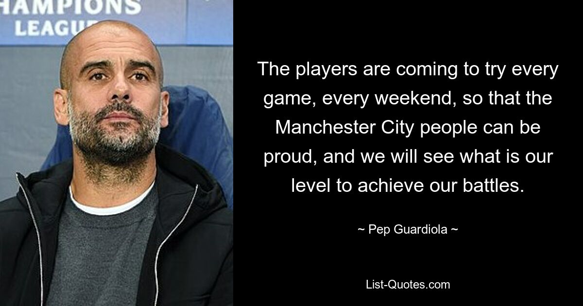 The players are coming to try every game, every weekend, so that the Manchester City people can be proud, and we will see what is our level to achieve our battles. — © Pep Guardiola