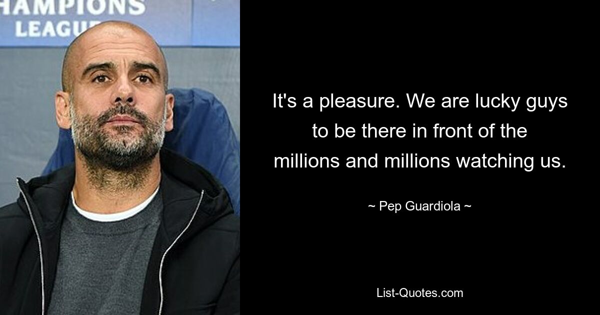 It's a pleasure. We are lucky guys to be there in front of the millions and millions watching us. — © Pep Guardiola