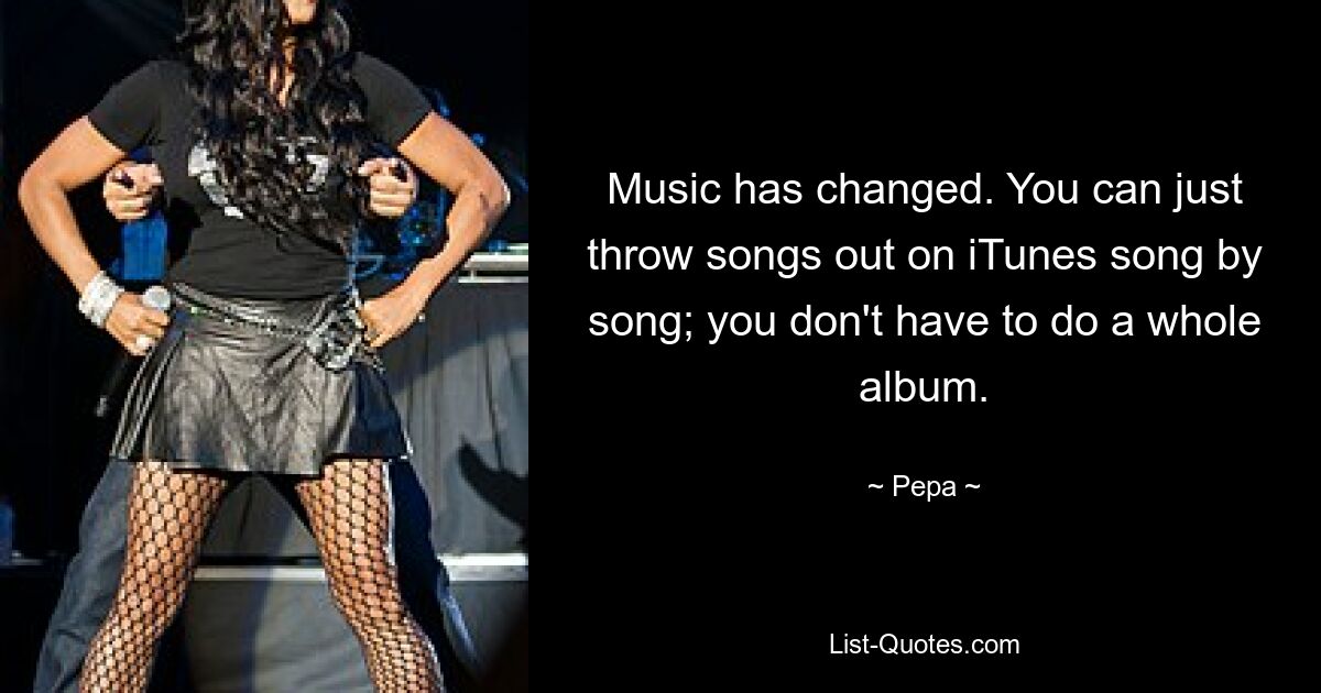 Music has changed. You can just throw songs out on iTunes song by song; you don't have to do a whole album. — © Pepa