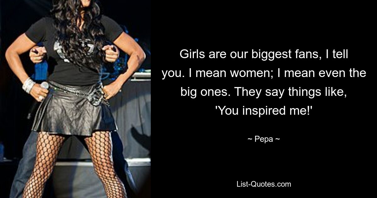 Girls are our biggest fans, I tell you. I mean women; I mean even the big ones. They say things like, 'You inspired me!' — © Pepa