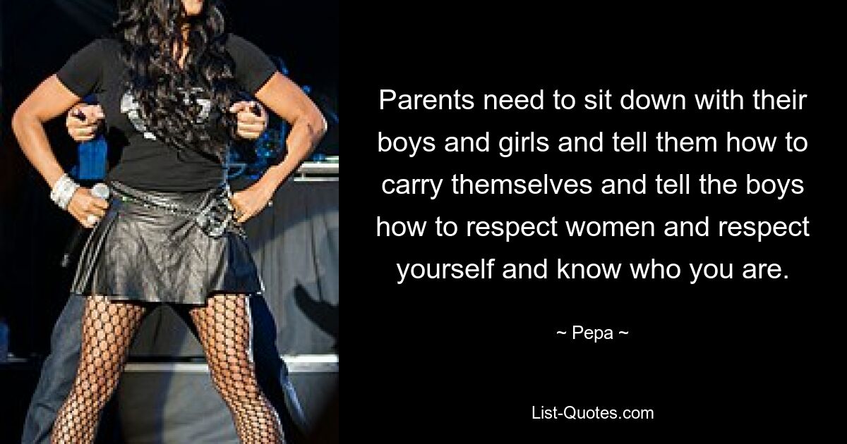 Parents need to sit down with their boys and girls and tell them how to carry themselves and tell the boys how to respect women and respect yourself and know who you are. — © Pepa