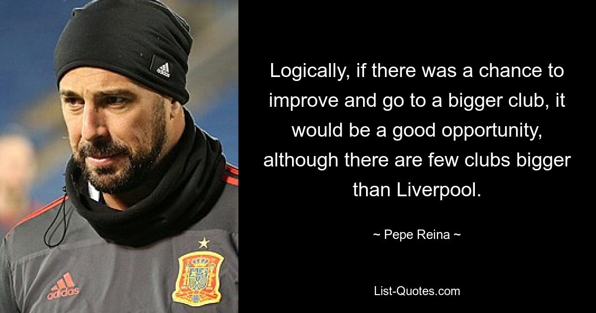 Logically, if there was a chance to improve and go to a bigger club, it would be a good opportunity, although there are few clubs bigger than Liverpool. — © Pepe Reina