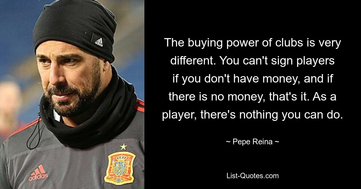 The buying power of clubs is very different. You can't sign players if you don't have money, and if there is no money, that's it. As a player, there's nothing you can do. — © Pepe Reina