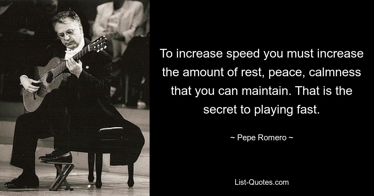 To increase speed you must increase the amount of rest, peace, calmness that you can maintain. That is the secret to playing fast. — © Pepe Romero