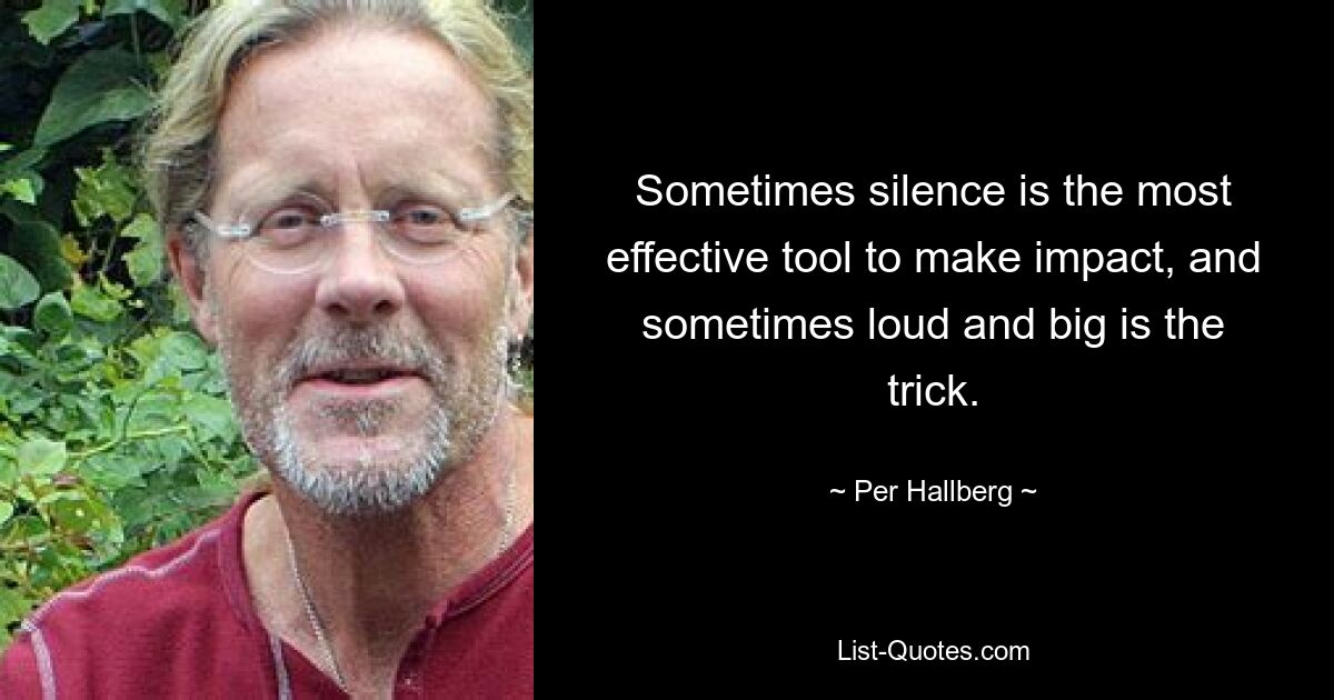 Sometimes silence is the most effective tool to make impact, and sometimes loud and big is the trick. — © Per Hallberg