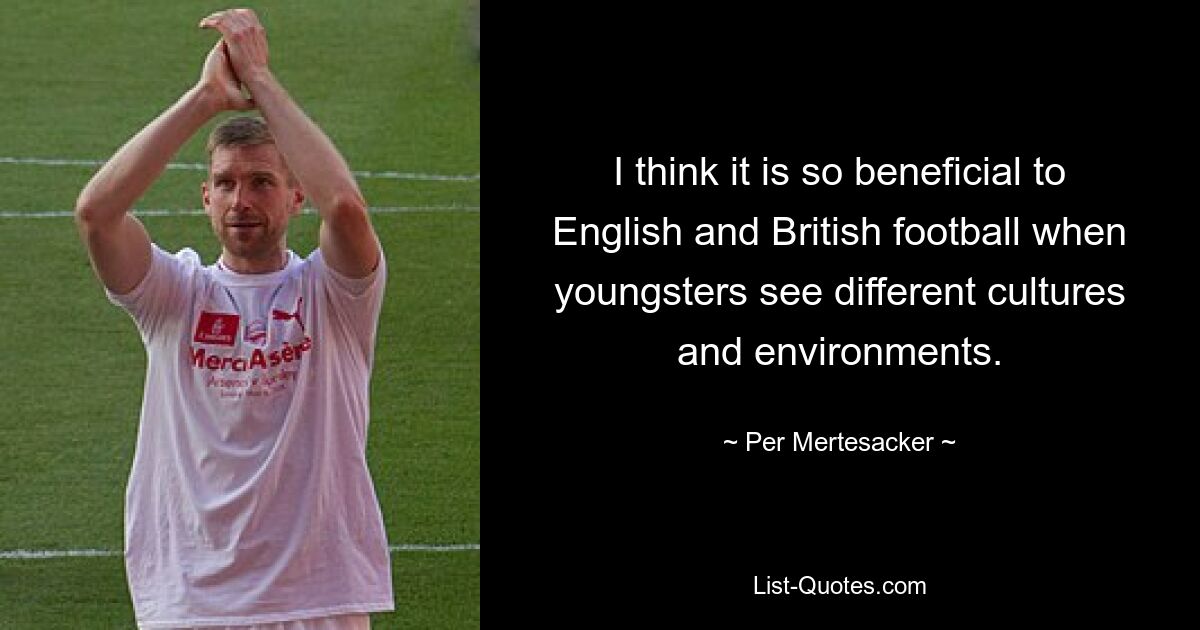 I think it is so beneficial to English and British football when youngsters see different cultures and environments. — © Per Mertesacker