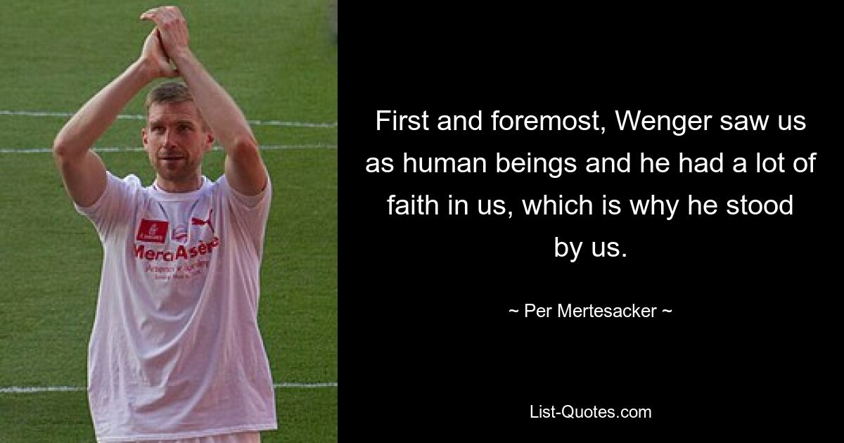 First and foremost, Wenger saw us as human beings and he had a lot of faith in us, which is why he stood by us. — © Per Mertesacker