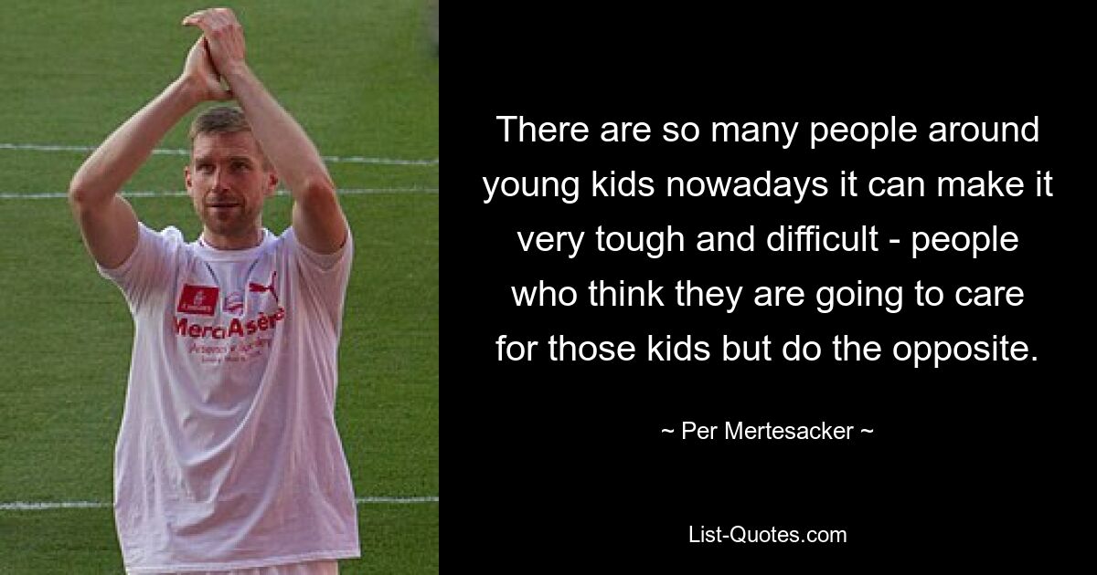 There are so many people around young kids nowadays it can make it very tough and difficult - people who think they are going to care for those kids but do the opposite. — © Per Mertesacker