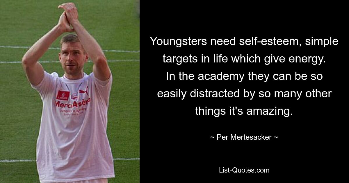 Youngsters need self-esteem, simple targets in life which give energy. In the academy they can be so easily distracted by so many other things it's amazing. — © Per Mertesacker