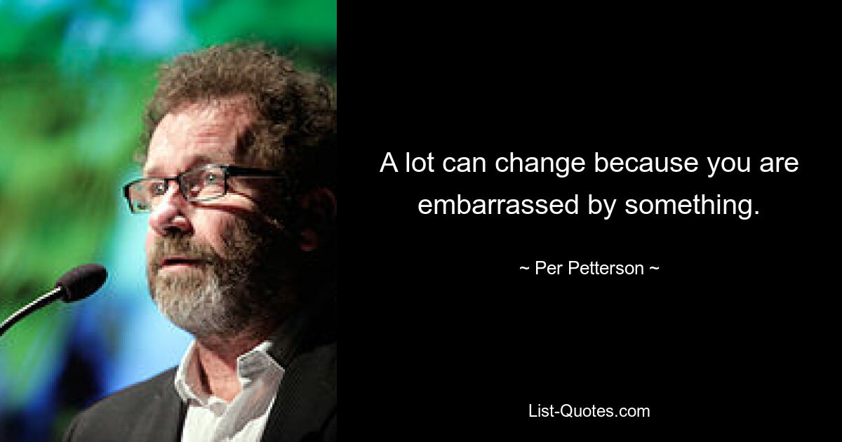 A lot can change because you are embarrassed by something. — © Per Petterson