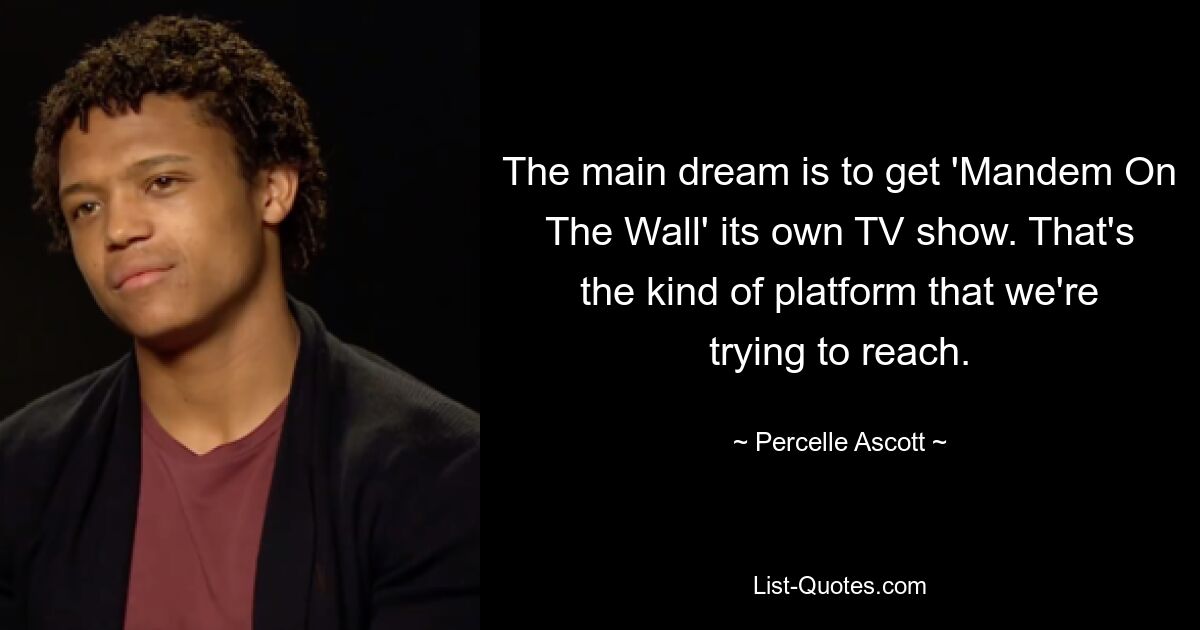 The main dream is to get 'Mandem On The Wall' its own TV show. That's the kind of platform that we're trying to reach. — © Percelle Ascott