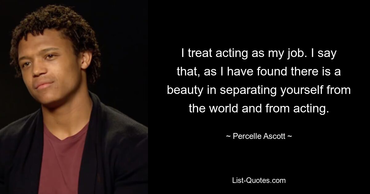 I treat acting as my job. I say that, as I have found there is a beauty in separating yourself from the world and from acting. — © Percelle Ascott