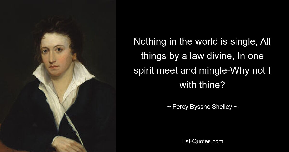 Nothing in the world is single, All things by a law divine, In one spirit meet and mingle-Why not I with thine? — © Percy Bysshe Shelley