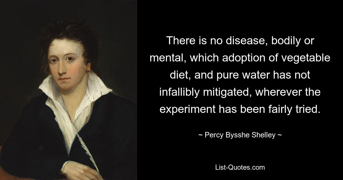 There is no disease, bodily or mental, which adoption of vegetable diet, and pure water has not infallibly mitigated, wherever the experiment has been fairly tried. — © Percy Bysshe Shelley