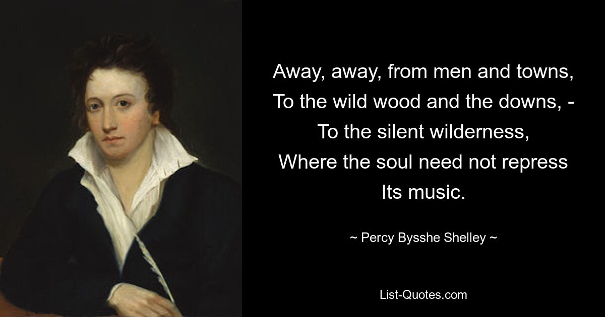 Away, away, from men and towns,
To the wild wood and the downs, -
To the silent wilderness,
Where the soul need not repress
Its music. — © Percy Bysshe Shelley