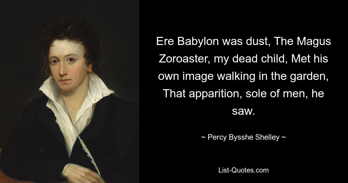 Ere Babylon was dust, The Magus Zoroaster, my dead child, Met his own image walking in the garden, That apparition, sole of men, he saw. — © Percy Bysshe Shelley