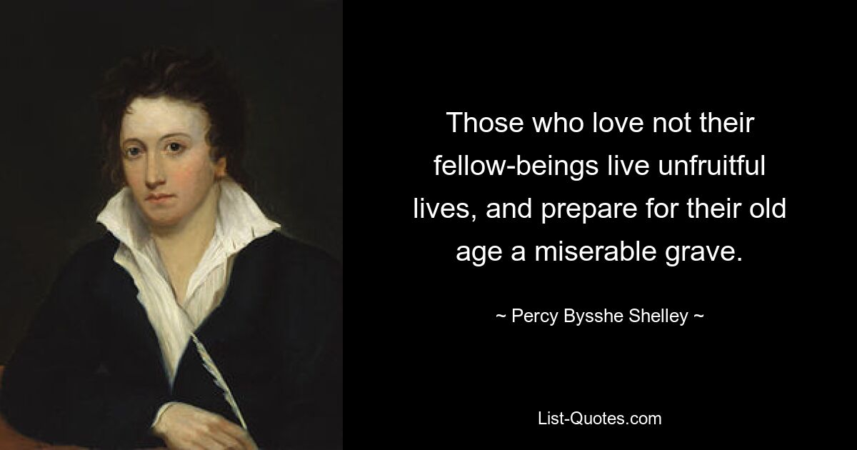 Those who love not their fellow-beings live unfruitful lives, and prepare for their old age a miserable grave. — © Percy Bysshe Shelley