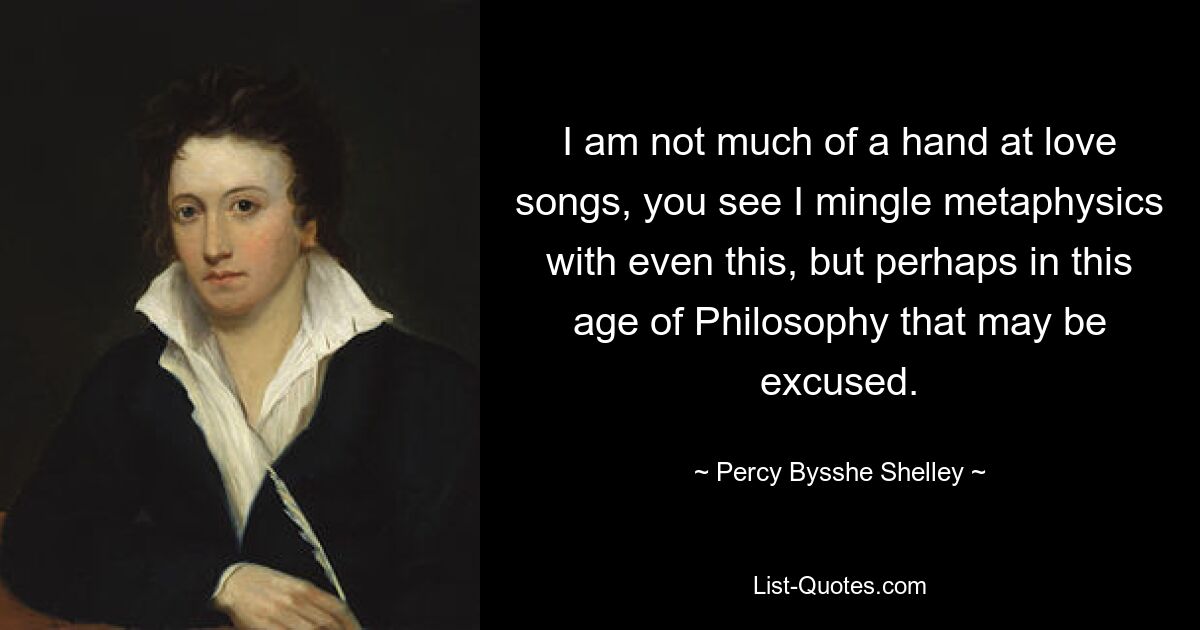 I am not much of a hand at love songs, you see I mingle metaphysics with even this, but perhaps in this age of Philosophy that may be excused. — © Percy Bysshe Shelley