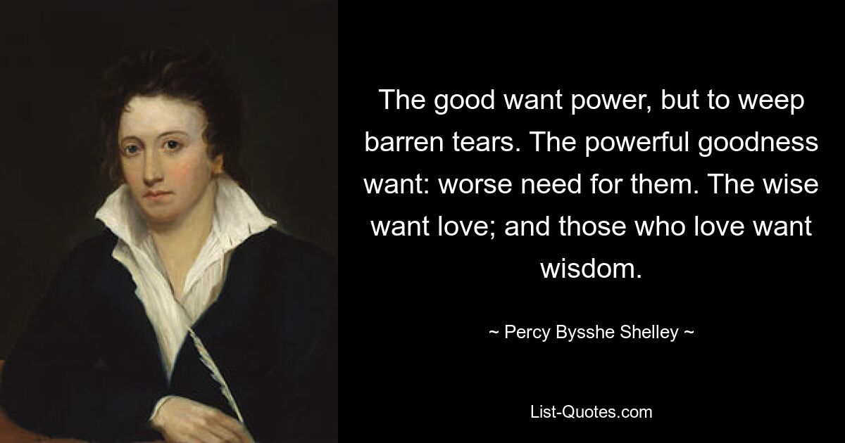 The good want power, but to weep barren tears. The powerful goodness want: worse need for them. The wise want love; and those who love want wisdom. — © Percy Bysshe Shelley