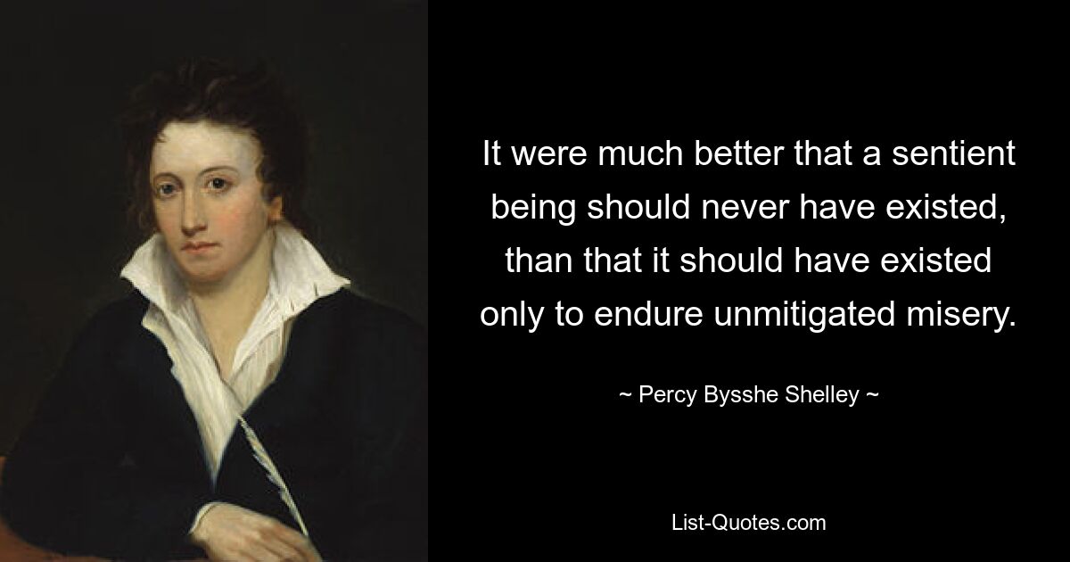 It were much better that a sentient being should never have existed, than that it should have existed only to endure unmitigated misery. — © Percy Bysshe Shelley