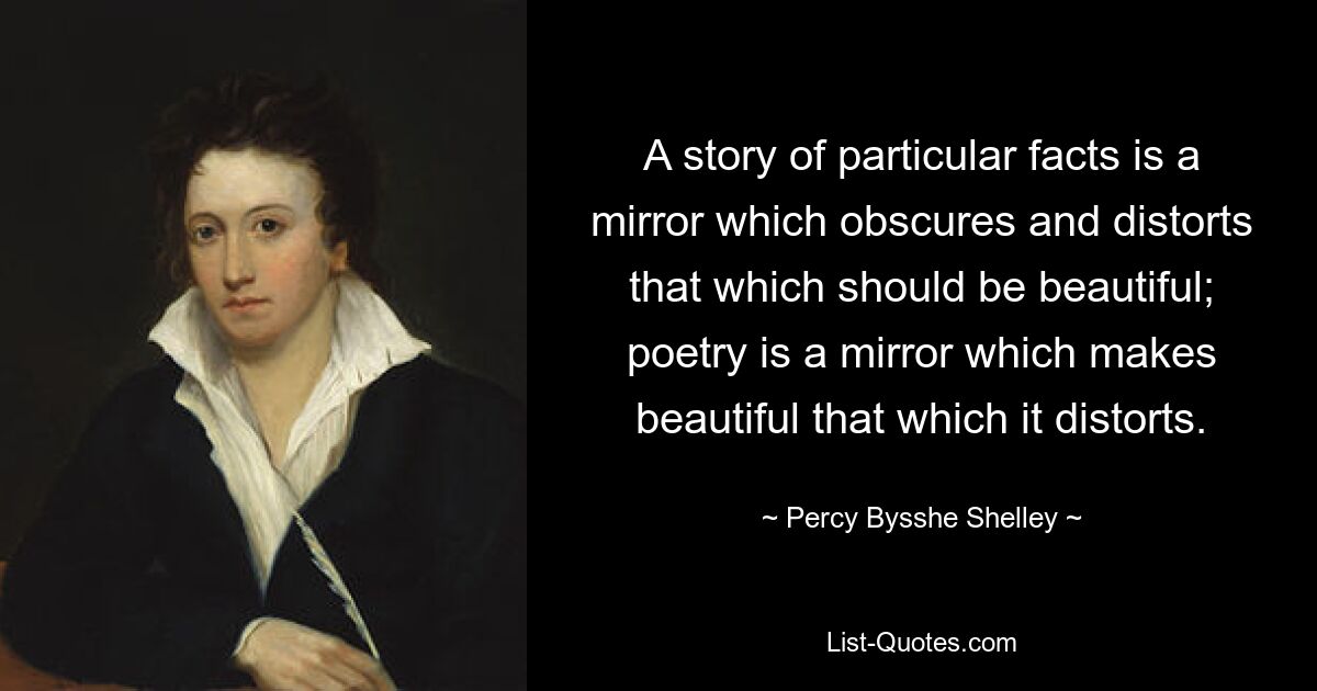 A story of particular facts is a mirror which obscures and distorts that which should be beautiful; poetry is a mirror which makes beautiful that which it distorts. — © Percy Bysshe Shelley