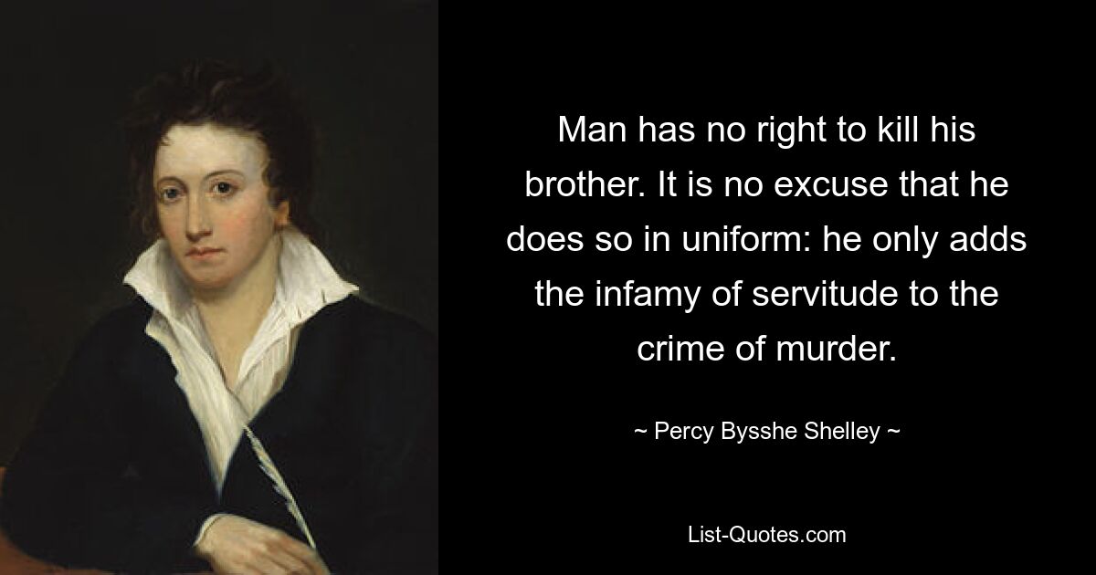 Man has no right to kill his brother. It is no excuse that he does so in uniform: he only adds the infamy of servitude to the crime of murder. — © Percy Bysshe Shelley