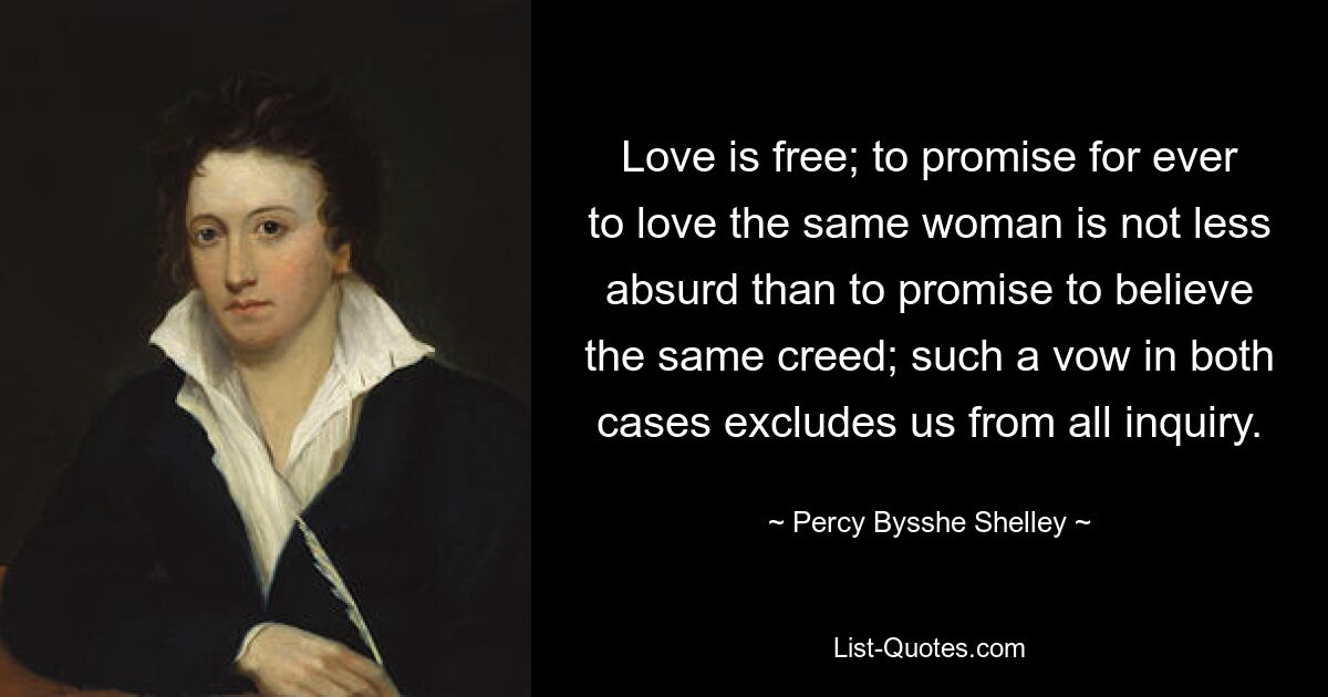 Love is free; to promise for ever to love the same woman is not less absurd than to promise to believe the same creed; such a vow in both cases excludes us from all inquiry. — © Percy Bysshe Shelley