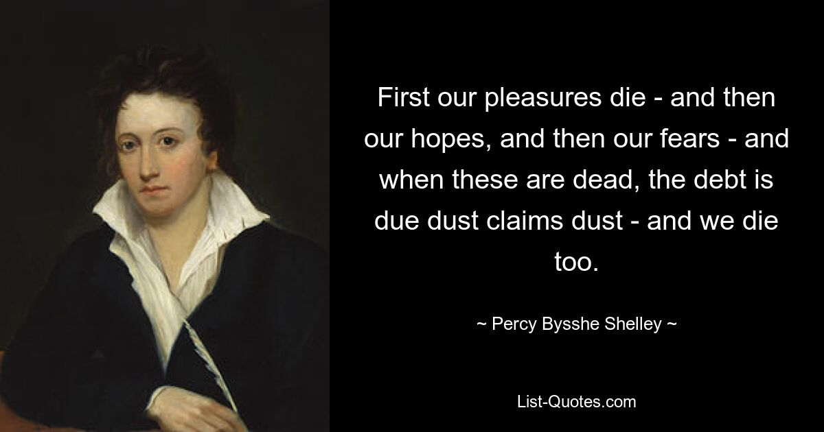 First our pleasures die - and then our hopes, and then our fears - and when these are dead, the debt is due dust claims dust - and we die too. — © Percy Bysshe Shelley