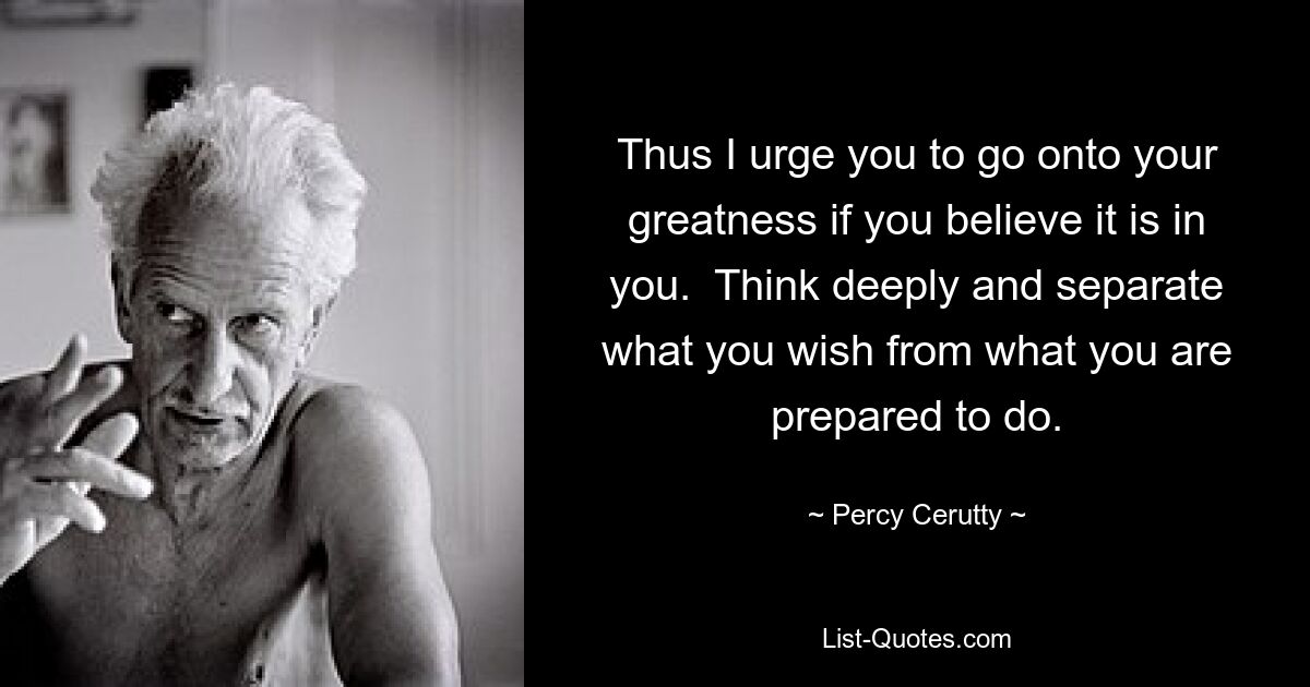 Thus I urge you to go onto your greatness if you believe it is in you.  Think deeply and separate what you wish from what you are prepared to do. — © Percy Cerutty