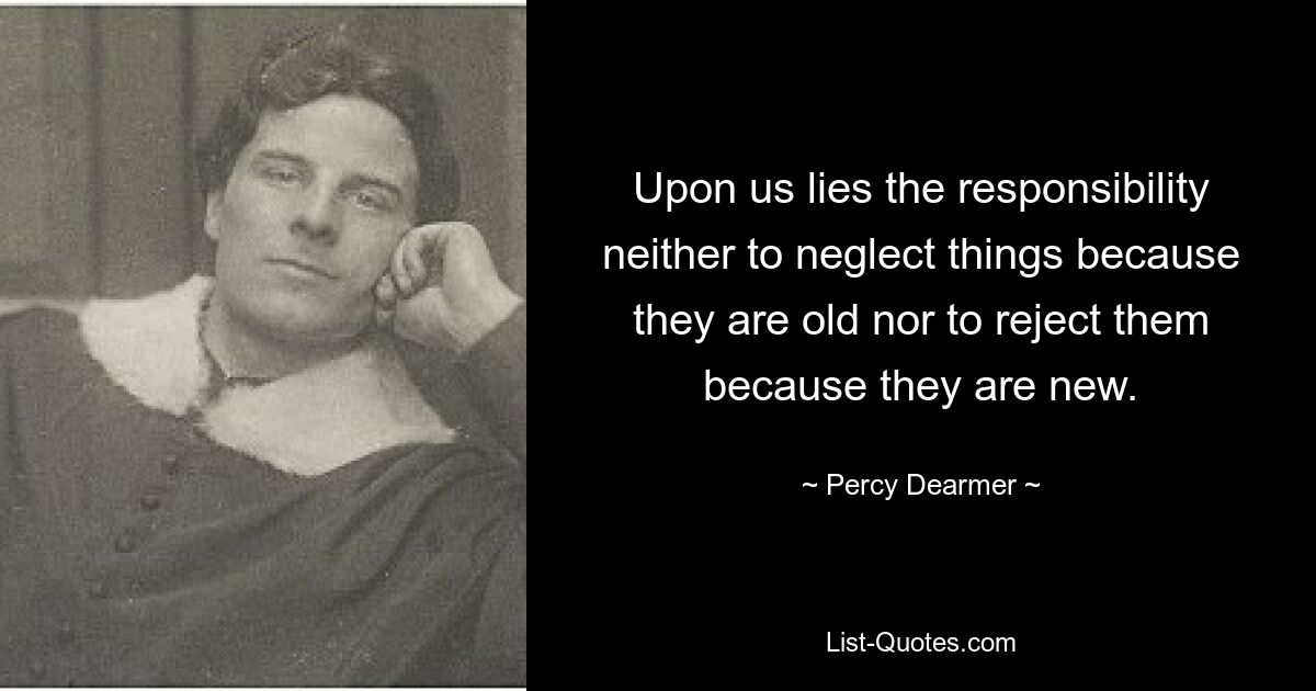 Upon us lies the responsibility neither to neglect things because they are old nor to reject them because they are new. — © Percy Dearmer