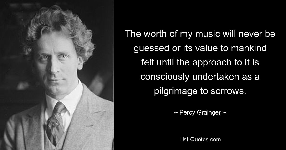 The worth of my music will never be guessed or its value to mankind felt until the approach to it is consciously undertaken as a pilgrimage to sorrows. — © Percy Grainger