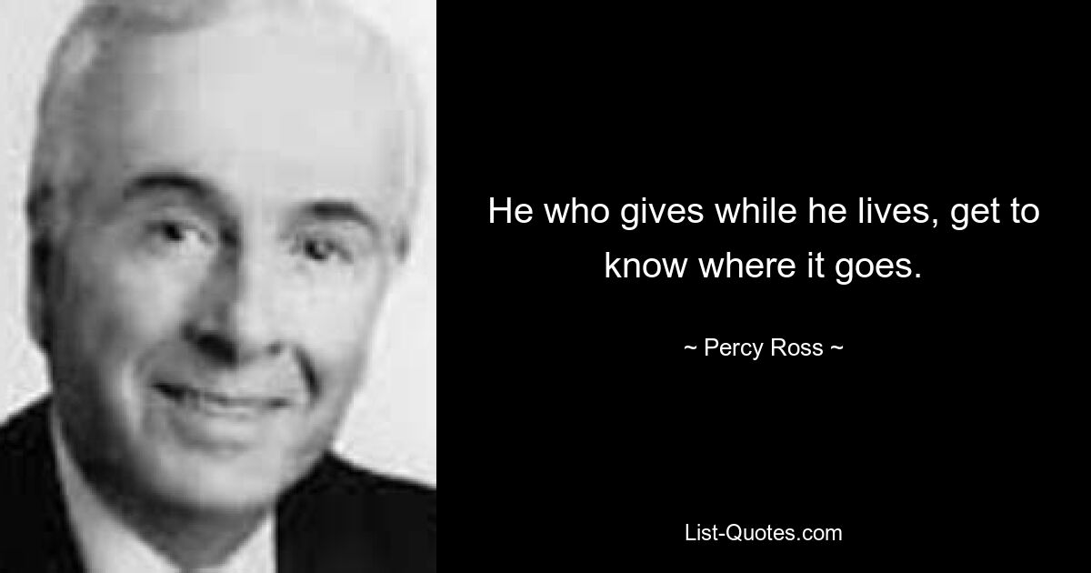 He who gives while he lives, get to know where it goes. — © Percy Ross