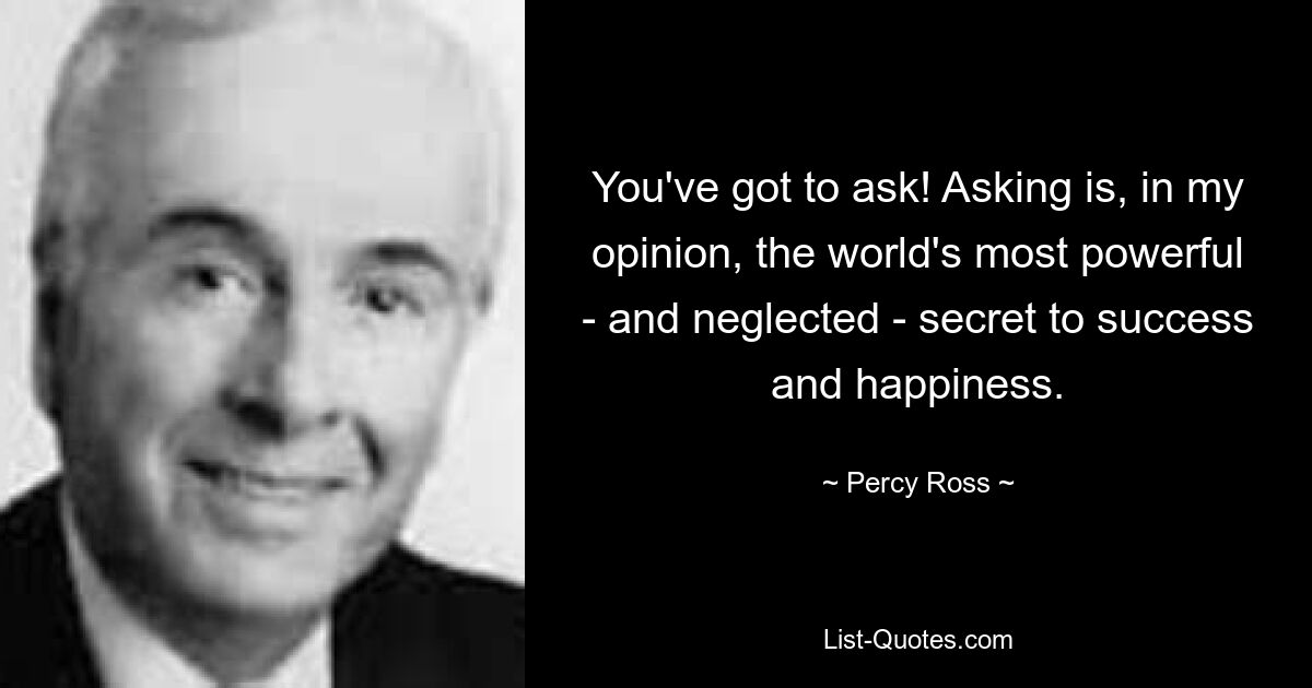 You've got to ask! Asking is, in my opinion, the world's most powerful - and neglected - secret to success and happiness. — © Percy Ross